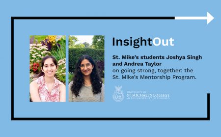 Image of two women outdoors next to text that says: “InsightOut: St. Mike’s students Joshya Singh and Andrea Taylor on going strong, together: the St. Mike’s Mentorship Program.”