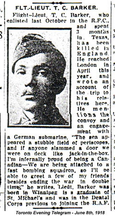 Newspaper clipping with portrait photograph of Joseph Barker in military uniform looking at the camera. The article text reads, "Flt.-Lieut. T. C. Barker. (sic) Flight-Lieut T. C. Barker (sic), who enlisted last October in the R.F.C. and spent 3 months in Texas has been killed in England. He reached London in April this year, and wrote an account of the trip to his relatives here. He mentions the convoy and an engagement with a German submarine. 'The sea appeared a stubble field of periscopes, and if anyone slammed a door we were on deck like jack-in-the-box. I'm infernally proud of being a Canadian—We are being attached to a fast bombing squadron, so I'll be able to greet a few of my friends besides ending the war in double time," he writes. Lieut Barker was born in Winnipeg is a graduate of St. Michael's and was in the Dental Corps previous to joining the R.A.F." Toronto Evening Telegram — June 8th, 1918 Information from source (veterans.gc.ca): "Newspaper Clipping – Flight-Lieutenant Barker's name was misspelled in this article."