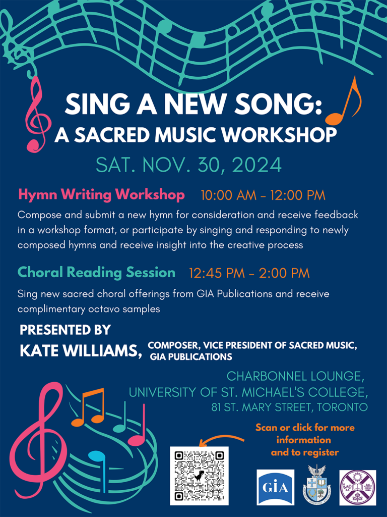 SING A NEW SONG:A SACRED MUSIC WORKSHOP
CHARBONNEL LOUNGE, UNIVERSITY OF ST. MICHAEL'S COLLEGE,
81 ST. MARY STREET, TORONTO
SAT. NOV. 30, 2024
COMPOSER, VICE PRESIDENT OF SACRED MUSIC, KATE WILLIAMS, COMPOSER GIA PUBLICATIONS
Choral Reading Session
Hymn Writing Workshop
Compose and submit a new hymn for consideration and receive feedback
in a workshop format, or participate by singing and responding to newly
composed hymns and receive insight into the creative process
Sing new sacred choral offerings from GIA Publications and receive
complimentary octavo samples
10:00 AM - 12:00 PM
12:45 PM - 2:00 PM