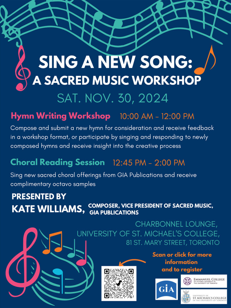 SING A NEW SONG:A SACRED MUSIC WORKSHOP
CHARBONNEL LOUNGE, UNIVERSITY OF ST. MICHAEL'S COLLEGE,
81 ST. MARY STREET, TORONTO
SAT. NOV. 30, 2024
COMPOSER, VICE PRESIDENT OF SACRED MUSIC, KATE WILLIAMS, COMPOSER GIA PUBLICATIONS
Choral Reading Session
Hymn Writing Workshop
Compose and submit a new hymn for consideration and receive feedback
in a workshop format, or participate by singing and responding to newly
composed hymns and receive insight into the creative process
Sing new sacred choral offerings from GIA Publications and receive
complimentary octavo samples
10:00 AM - 12:00 PM
12:45 PM - 2:00 PM