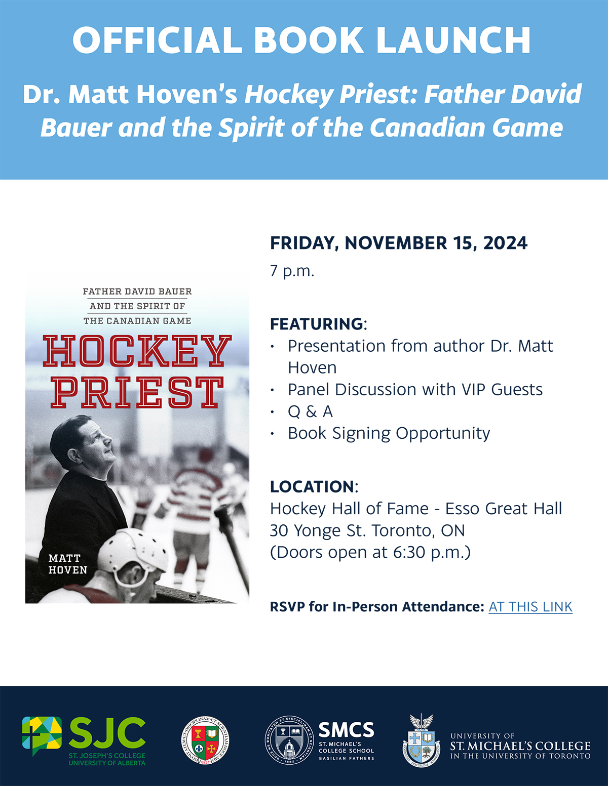 OFFICIAL BOOK LAUNCH Dr. Matt Hoven’s Hockey Priest: Father David Bauer and the Spirit of the Canadian Game FRIDAY, NOVEMBER 15, 2024 7 p.m. FEATURING: • Presentation from author Dr. Matt Hoven • Panel Discussion with VIP Guests • Q & A • Book Signing Opportunity LOCATION: Hockey Hall of Fame - Esso Great Hall 30 Yonge St. Toronto, ON (Doors open at 6:30 p.m.)