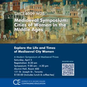 SMCE4009 W25 – Mediaeval Symposium: Cities of Women in the Middle Ages Explore the Life and Times of Mediaeval City Women Join us for the Mediaeval Symposium: Cities of Women in the Middle Ages on April 5, 2025, at Alumni Hall, Toronto. Registration starts at 8:30 a.m., with sessions from 9 a.m. to 4:30 p.m. The $150 fee includes lunch and coffee.